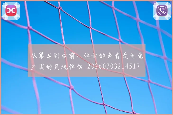 从幕后到台前,他们的声音是电竞王国的灵魂伴侣_20260703214517