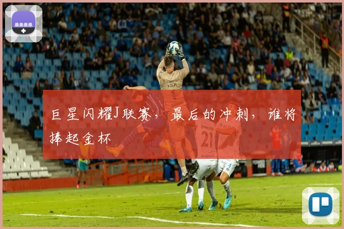 巨星闪耀J联赛，最后的冲刺，谁将捧起金杯