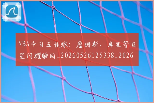 NBA今日五佳球:詹姆斯、库里等巨星闪耀瞬间_20260526125338_20260702045039