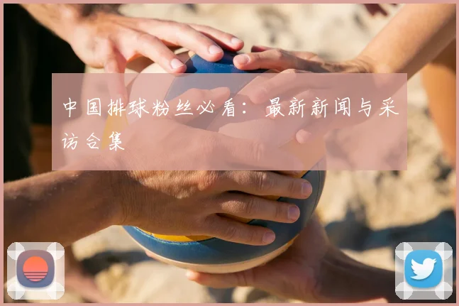 中国排球粉丝必看:最新新闻与采访合集