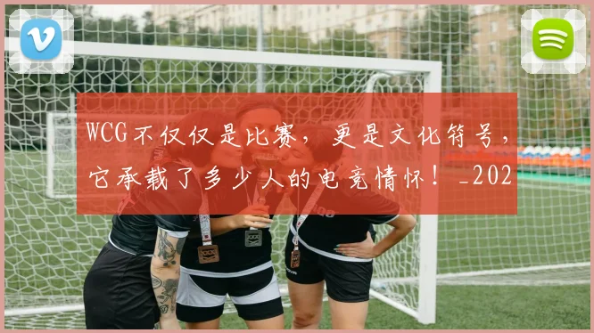 WCG不仅仅是比赛,更是文化符号,它承载了多少人的电竞情怀!_20260703202810