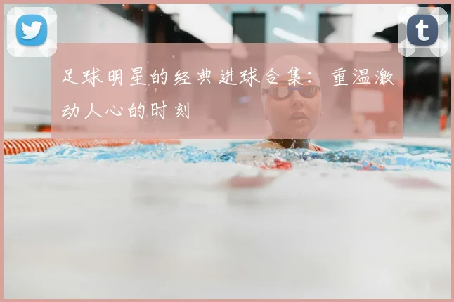 足球明星的经典进球合集：重温激动人心的时刻