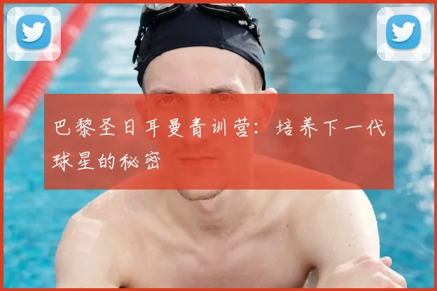 巴黎圣日耳曼青训营：培养下一代球星的秘密