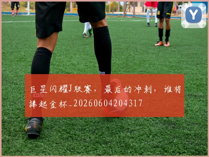 巨星闪耀J联赛，最后的冲刺，谁将捧起金杯_20260604204317