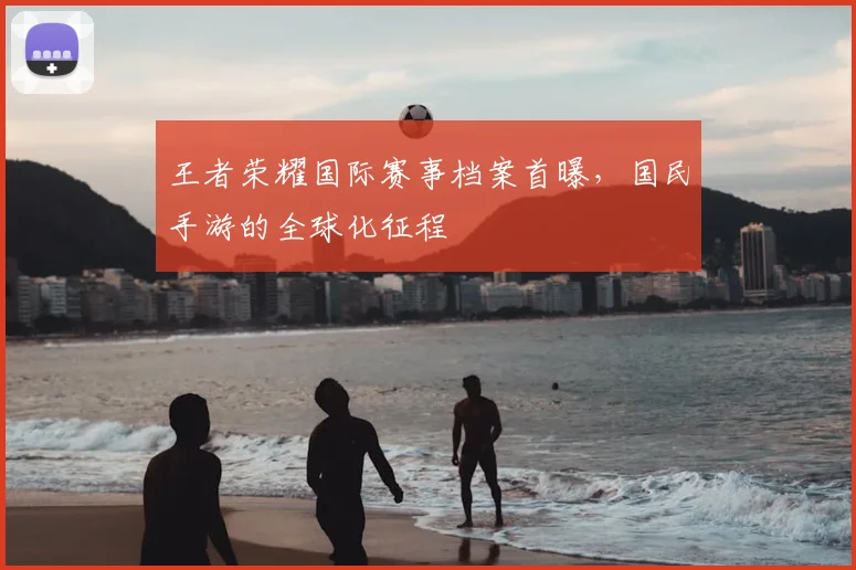 王者荣耀国际赛事档案首曝，国民手游的全球化征程