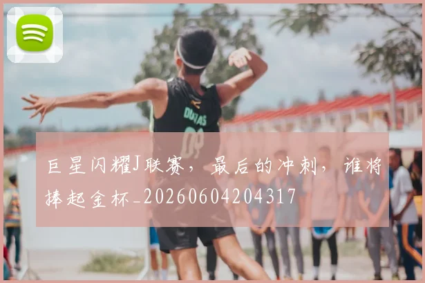 巨星闪耀J联赛,最后的冲刺,谁将捧起金杯_20260604204317