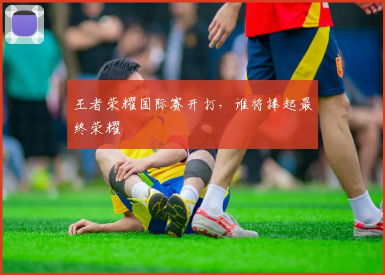 王者荣耀国际赛开打，谁将捧起最终荣耀