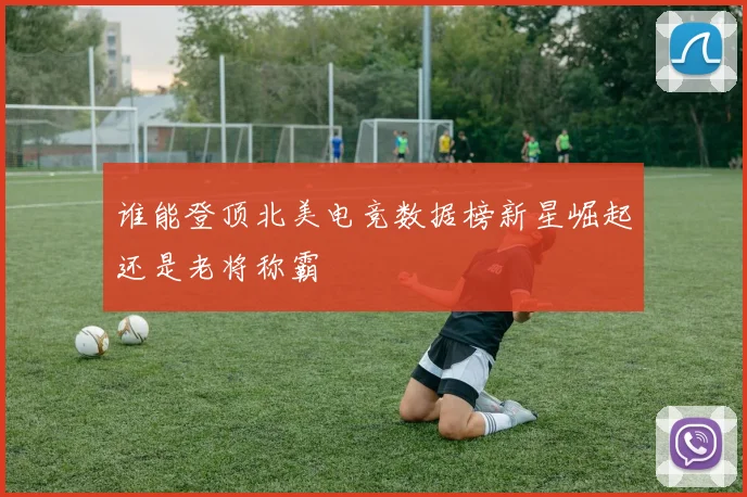 谁能登顶北美电竞数据榜新星崛起还是老将称霸
