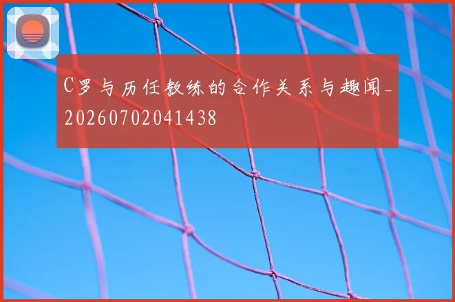 C罗与历任教练的合作关系与趣闻_20260702041438