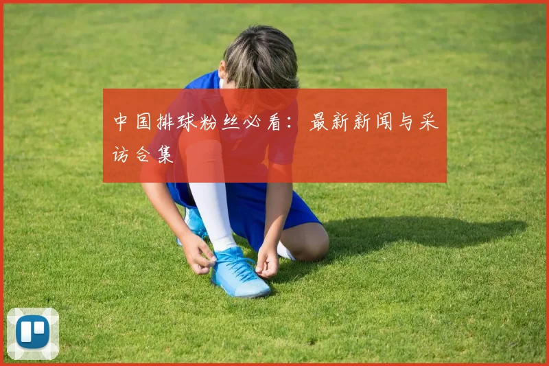 中国排球粉丝必看:最新新闻与采访合集